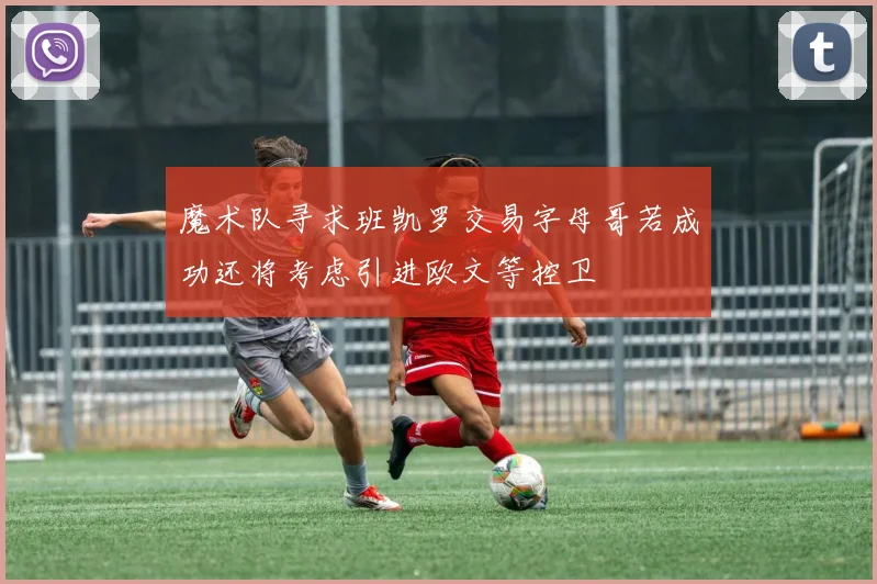 魔术队寻求班凯罗交易字母哥若成功还将考虑引进欧文等控卫