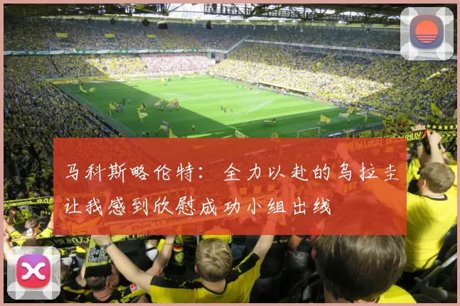 马科斯略伦特：全力以赴的乌拉圭让我感到欣慰成功小组出线
