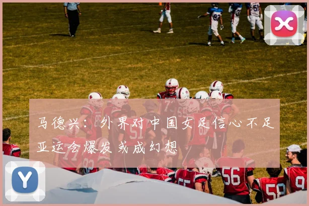 马德兴：外界对中国女足信心不足亚运会爆发或成幻想