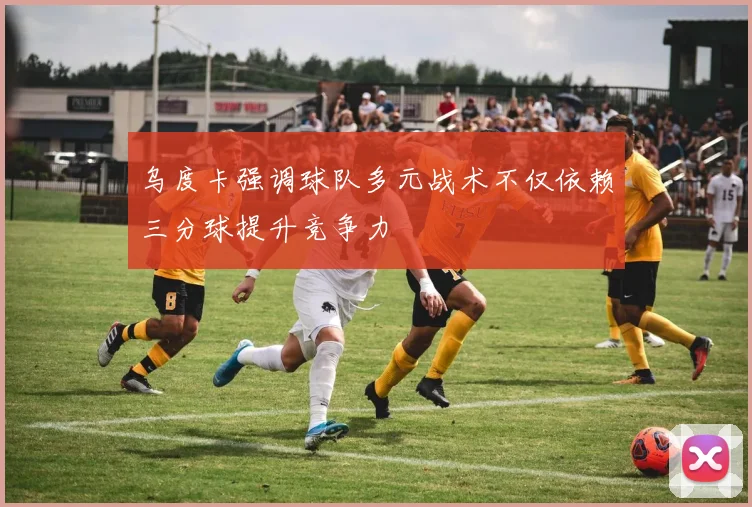 乌度卡强调球队多元战术不仅依赖三分球提升竞争力
