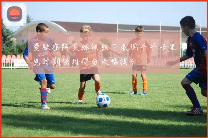 曼联在阿莫林执教下表现平平卡里克时期场均得分大幅提升