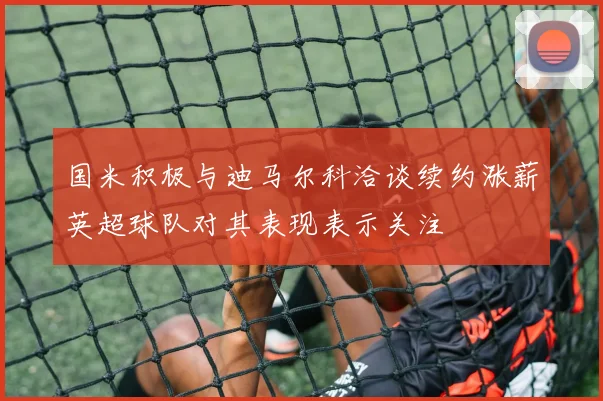 国米积极与迪马尔科洽谈续约涨薪英超球队对其表现表示关注
