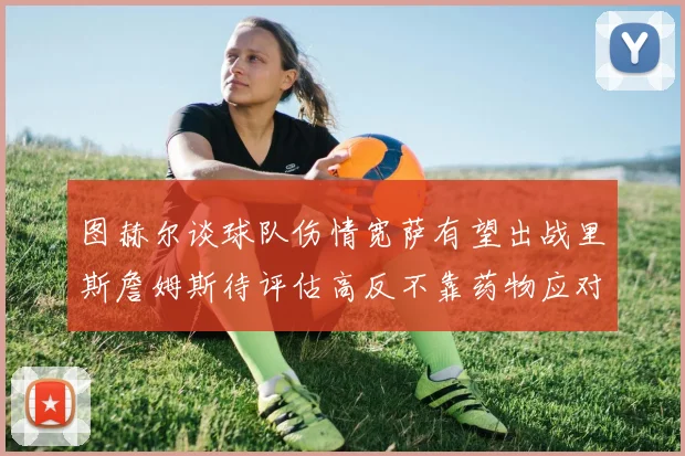 图赫尔谈球队伤情宽萨有望出战里斯詹姆斯待评估高反不靠药物应对