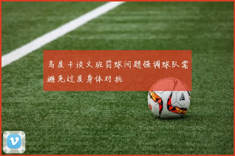 乌度卡谈文班罚球问题强调球队需避免过度身体对抗