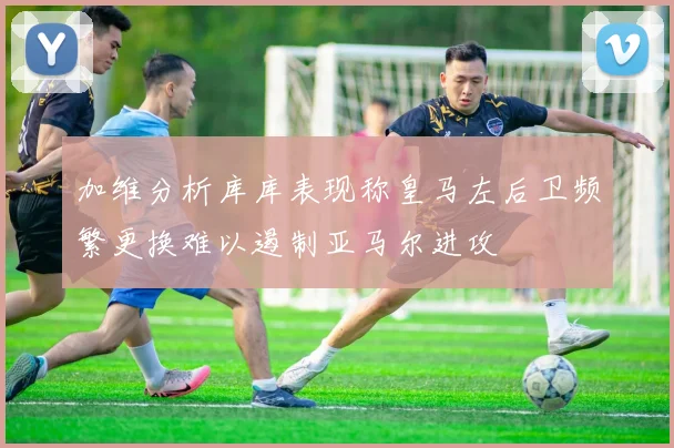 加维分析库库表现称皇马左后卫频繁更换难以遏制亚马尔进攻