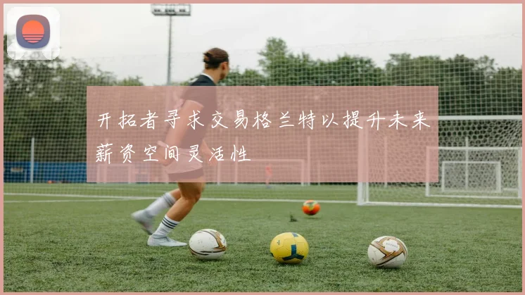 开拓者寻求交易格兰特以提升未来薪资空间灵活性