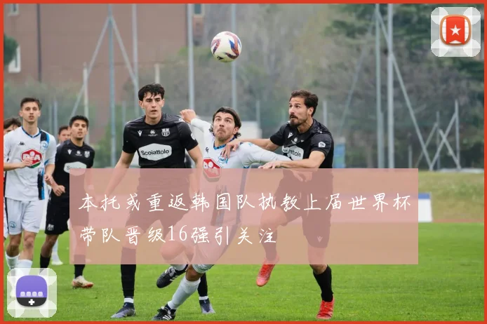 本托或重返韩国队执教上届世界杯带队晋级16强引关注