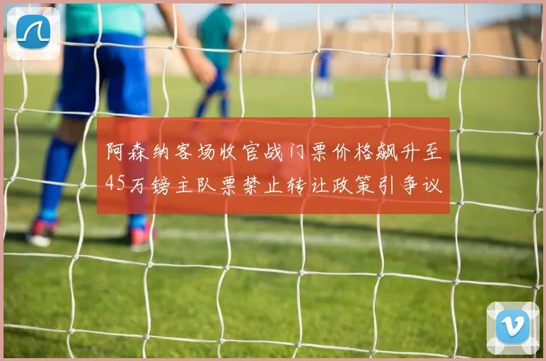 阿森纳客场收官战门票价格飙升至45万镑主队票禁止转让政策引争议