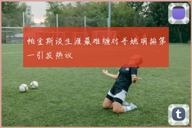 帕金斯谈生涯最难缠对手姚明排第一引发热议