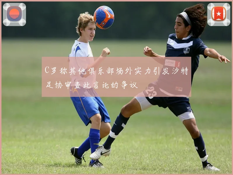 C罗称其他俱乐部场外实力引发沙特足协审查此言论的争议