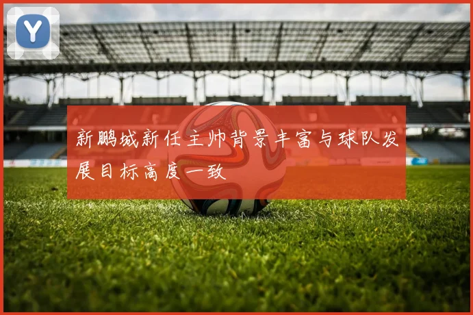 新鹏城新任主帅背景丰富与球队发展目标高度一致