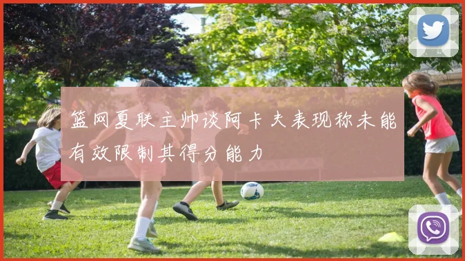 篮网夏联主帅谈阿卡夫表现称未能有效限制其得分能力