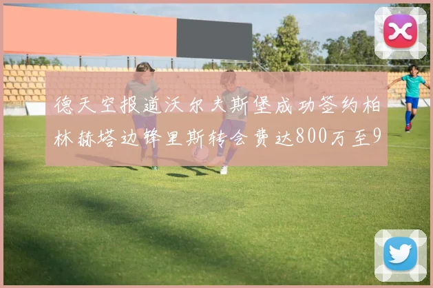 德天空报道沃尔夫斯堡成功签约柏林赫塔边锋里斯转会费达800万至900万欧元