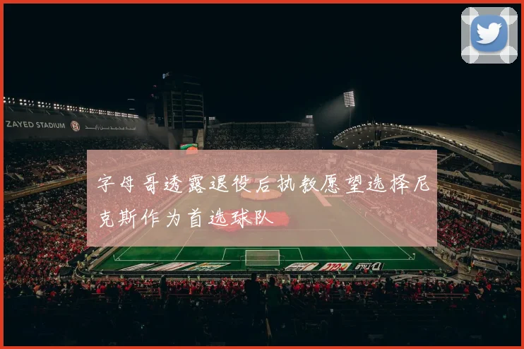 字母哥透露退役后执教愿望选择尼克斯作为首选球队