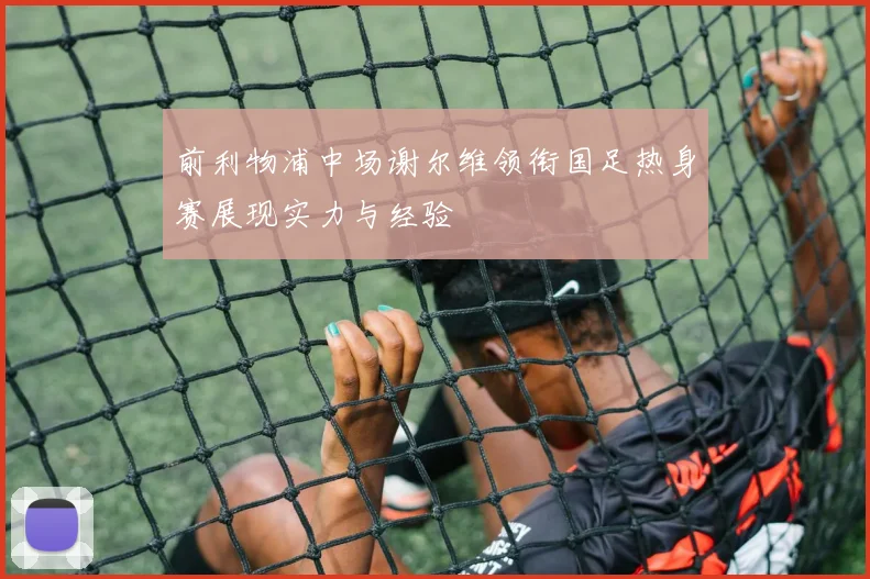 前利物浦中场谢尔维领衔国足热身赛展现实力与经验