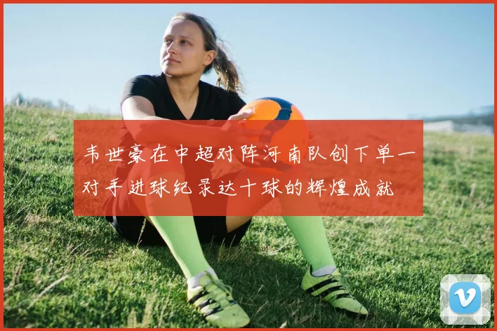韦世豪在中超对阵河南队创下单一对手进球纪录达十球的辉煌成就