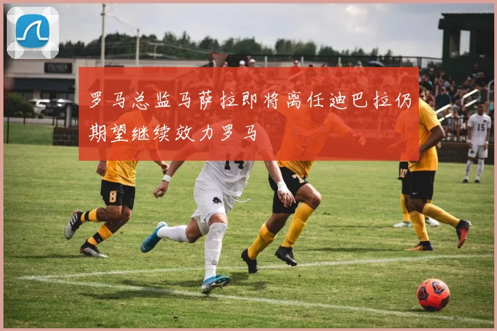 罗马总监马萨拉即将离任迪巴拉仍期望继续效力罗马