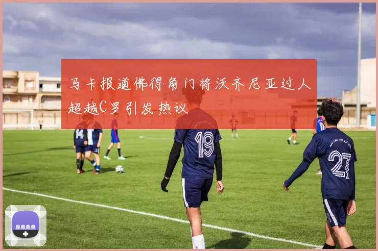 马卡报道佛得角门将沃齐尼亚过人超越C罗引发热议