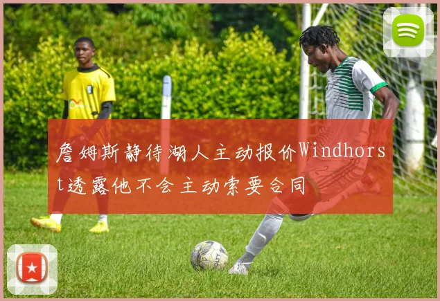 詹姆斯静待湖人主动报价Windhorst透露他不会主动索要合同