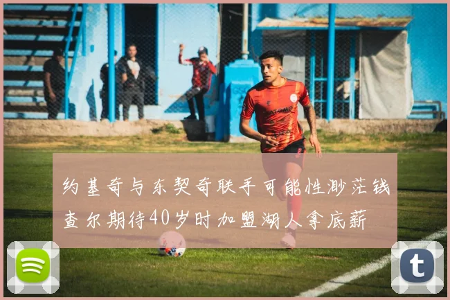 约基奇与东契奇联手可能性渺茫钱查尔期待40岁时加盟湖人拿底薪