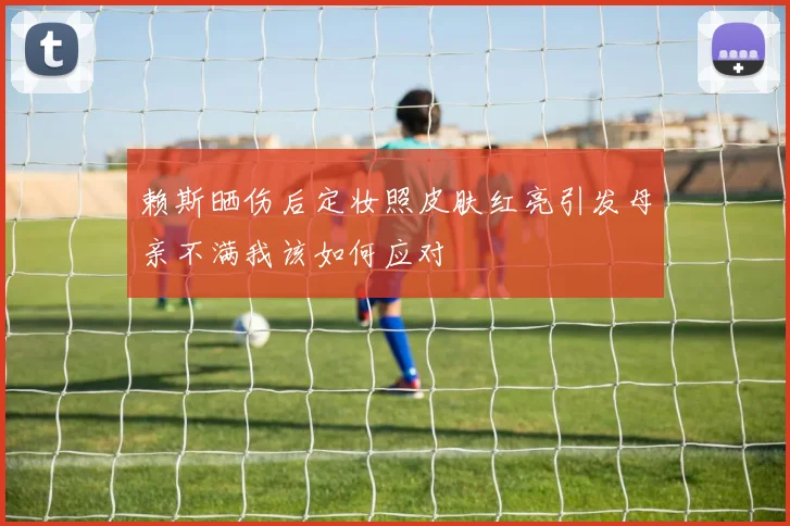 赖斯晒伤后定妆照皮肤红亮引发母亲不满我该如何应对