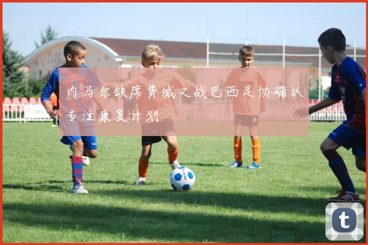 内马尔缺席费城之战巴西足协确认专注康复计划
