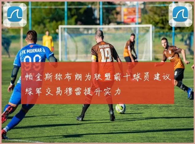 帕金斯称布朗为联盟前十球员建议绿军交易穆雷提升实力