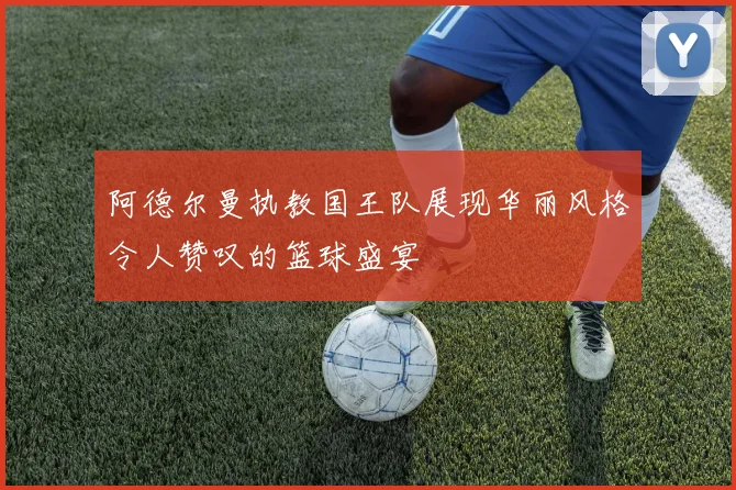 阿德尔曼执教国王队展现华丽风格令人赞叹的篮球盛宴