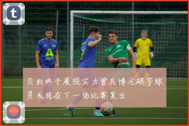 贝利终于展现实力曾凡博方硕等球员或将在下一场比赛复出