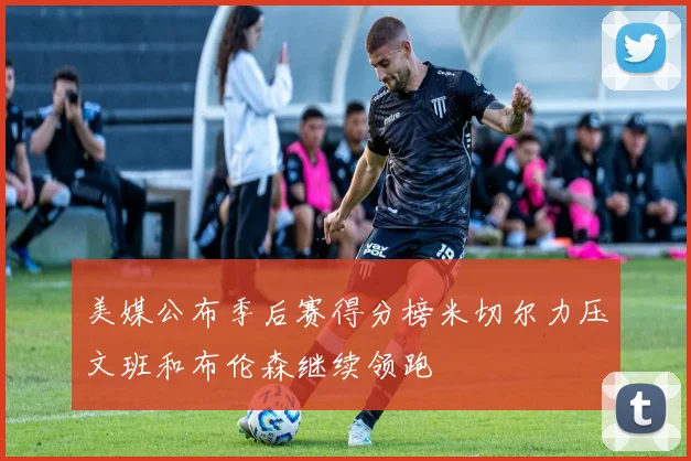 美媒公布季后赛得分榜米切尔力压文班和布伦森继续领跑